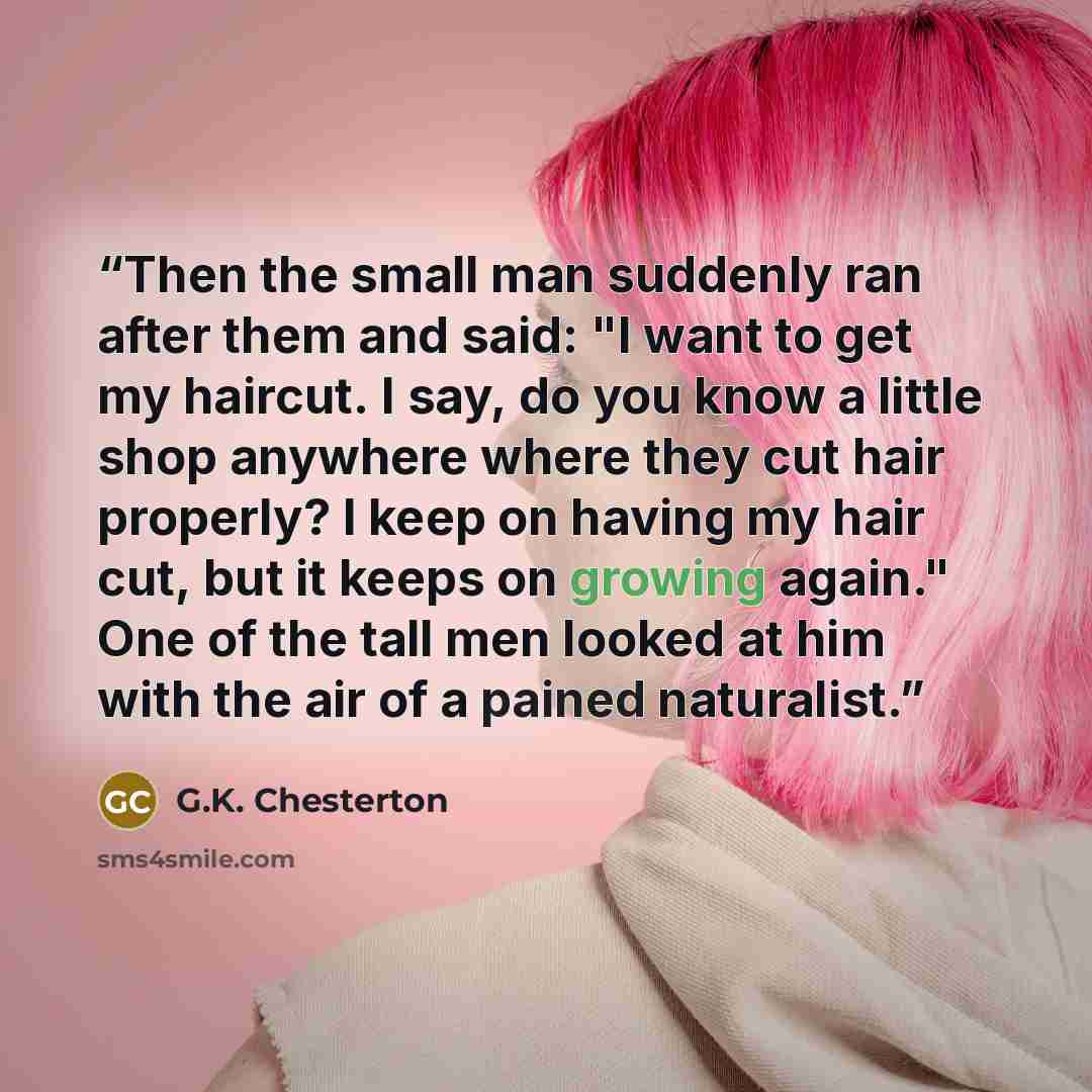 “Then the small man suddenly ran after them and said: "I want to get my haircut. I say, do you know a little shop anywhere where they cut hair properly? I keep on having my hair cut, but it keeps on growing again." One of the tall men looked at him with the air of a pained naturalist.” quote by G.K. Chesterton