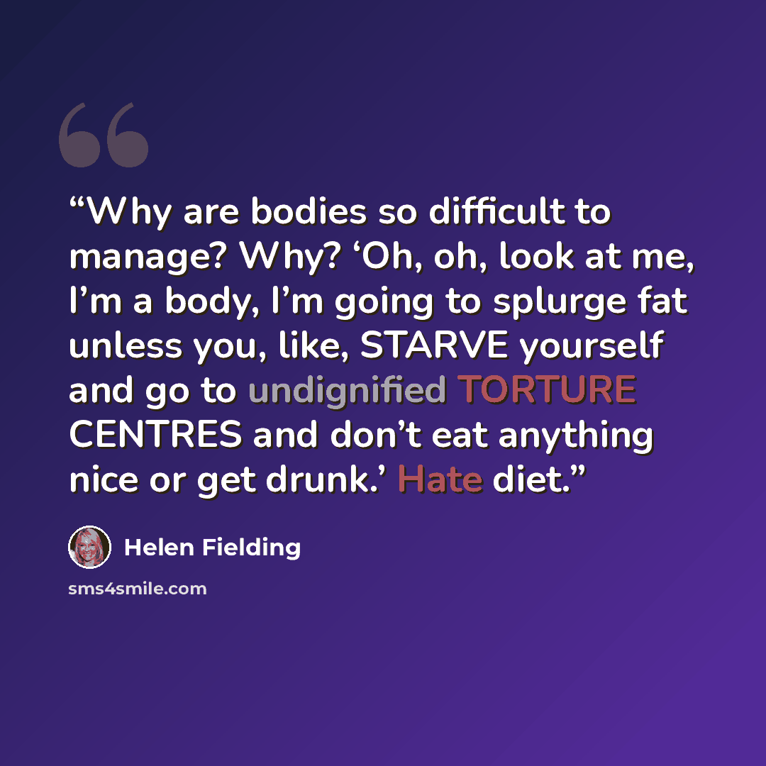 “Why are bodies so difficult to manage? Why? ‘Oh, oh, look at me, I’m a body, I’m going to splurge fat unless you, like, STARVE yourself and go to undignified TORTURE CENTRES and don’t eat anything nice or get drunk.’ Hate diet.” quote by Helen Fielding