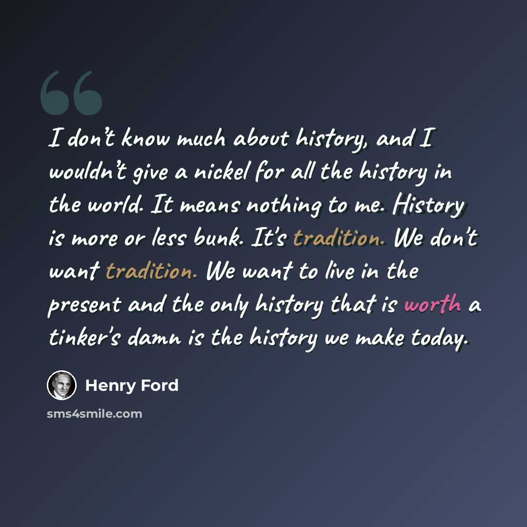 “I don’t know much about history, and I wouldn’t give a nickel for all the history in the world. It means nothing to me. History is more or less bunk. It's tradition. We don't want tradition. We want to live in the present and the only history that is worth a tinker's damn is the history we make…” quote by Henry Ford
