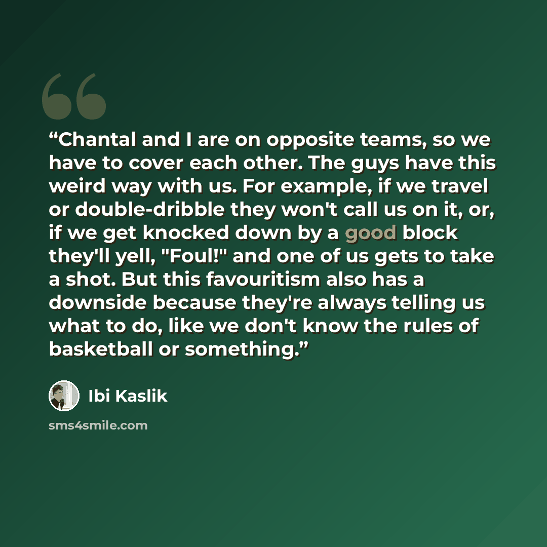 “Chantal and I are on opposite teams, so we have to cover each other. The guys have this weird way with us. For example, if we travel or double-dribble they won't call us on it, or, if we get knocked down by a good block they'll yell, "Foul!" and one of us gets to take a shot. But this favouritism…” quote by Ibi Kaslik