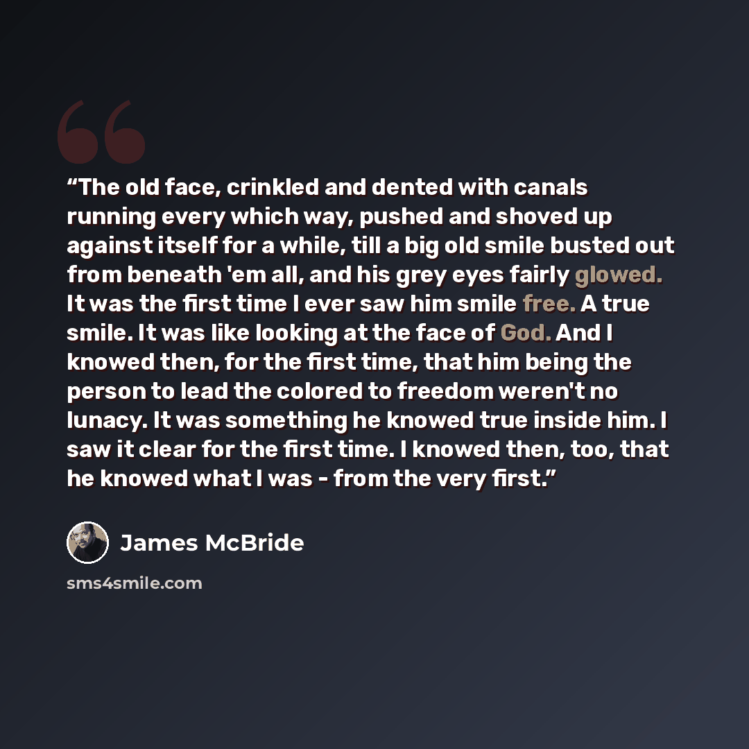 “The old face, crinkled and dented with canals running every which way, pushed and shoved up against itself for a while, till a big old smile busted out from beneath 'em all, and his grey eyes fairly glowed. It was the first time I ever saw him smile free. A true smile. It was like looking at the…” quote by James McBride