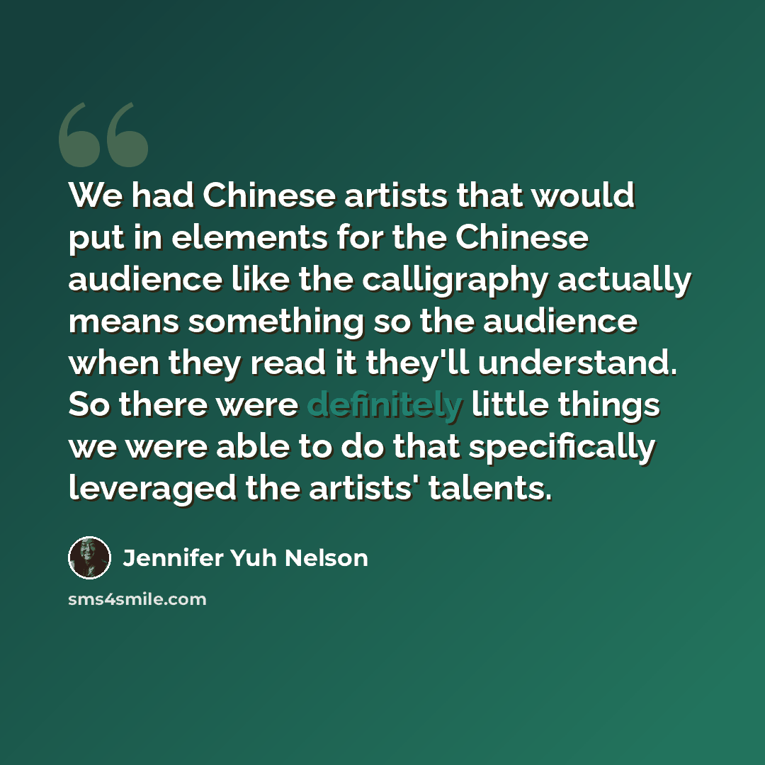“We had Chinese artists that would put in elements for the Chinese audience like the calligraphy actually means something so the audience when they read it they'll understand. So there were definitely little things we were able to do that specifically leveraged the artists' talents.” quote by Jennifer Yuh Nelson