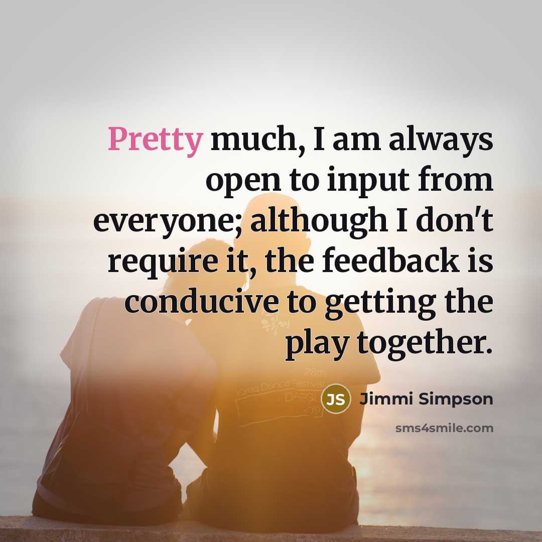 “Pretty much, I am always open to input from everyone; although I don't require it, the feedback is conducive to getting the play together.” quote by Jimmi Simpson