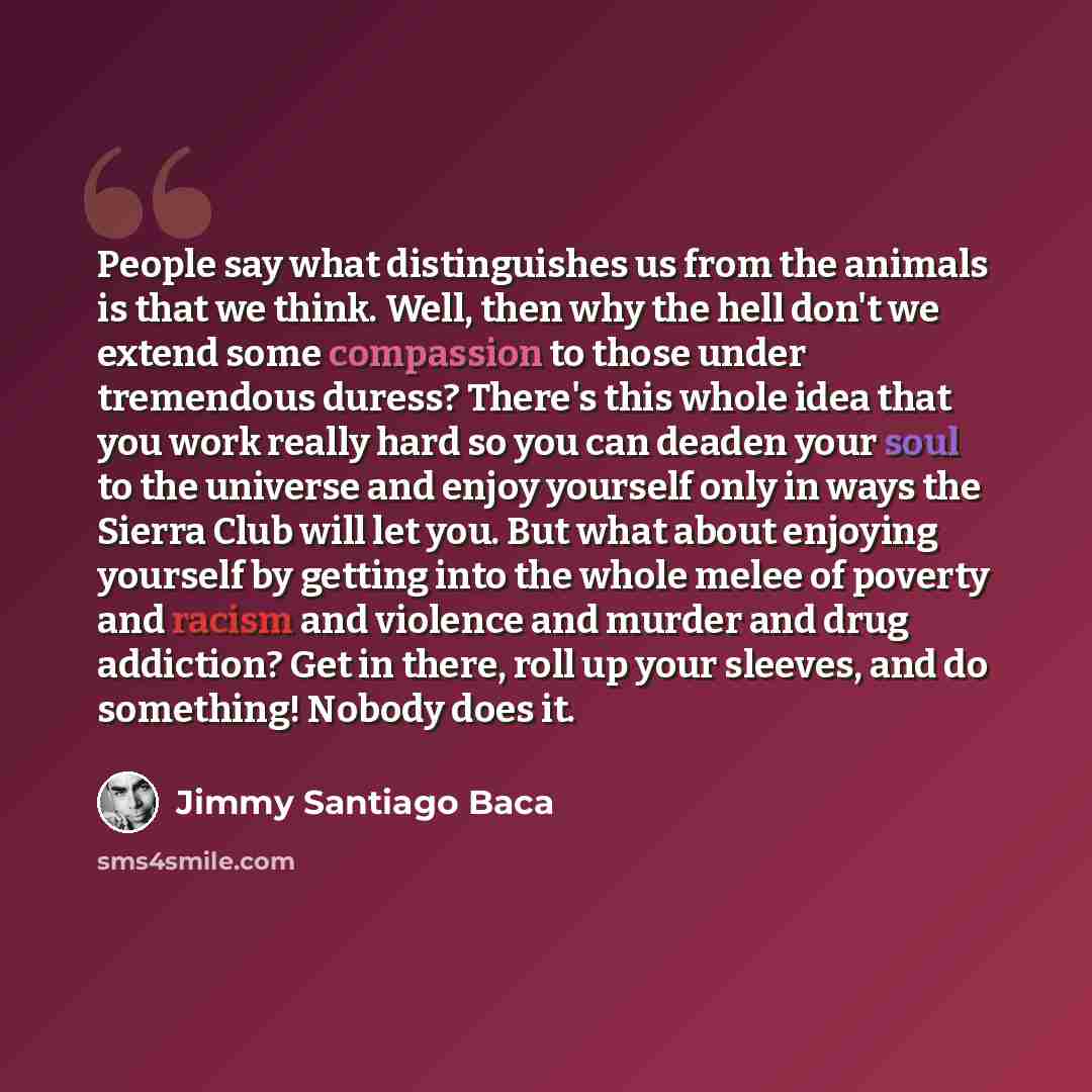 “People say what distinguishes us from the animals is that we think. Well, then why the hell don't we extend some compassion to those under tremendous duress? There's this whole idea that you work really hard so you can deaden your soul to the universe and enjoy yourself only in ways the Sierra…” quote by Jimmy Santiago Baca