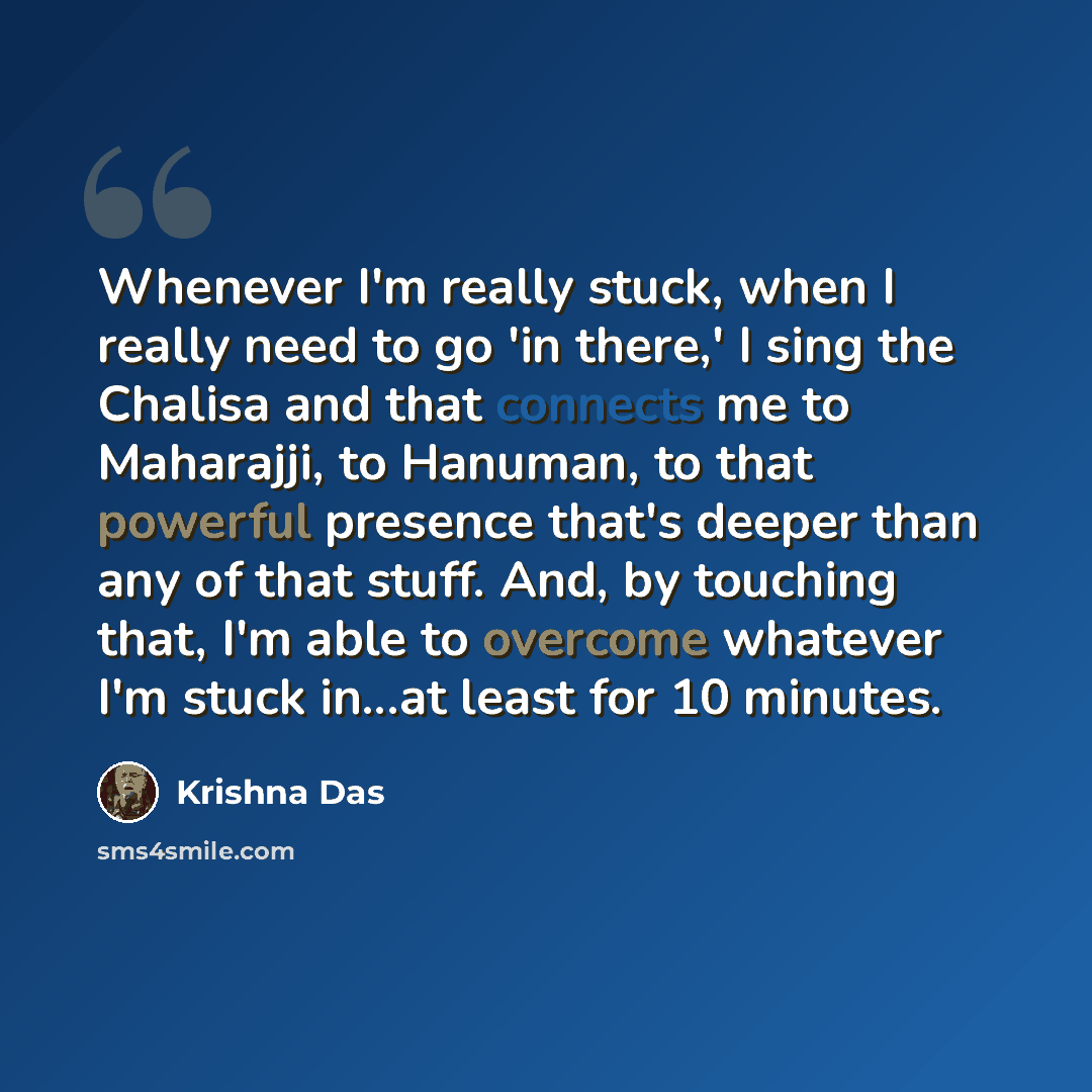 “Whenever I'm really stuck, when I really need to go 'in there,' I sing the Chalisa and that connects me to Maharajji, to Hanuman, to that powerful presence that's deeper than any of that stuff. And, by touching that, I'm able to overcome whatever I'm stuck in...at least for 10 minutes.” quote by Krishna Das