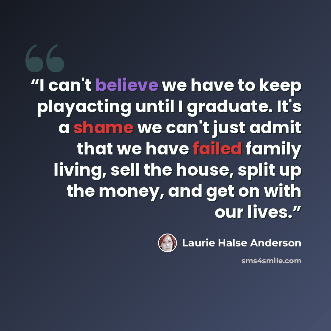 “I can't believe we have to keep playacting until I graduate. It's a shame we can't just admit that we have failed family living, sell the house, split up the money, and get on with our lives.” quote by Laurie Halse Anderson