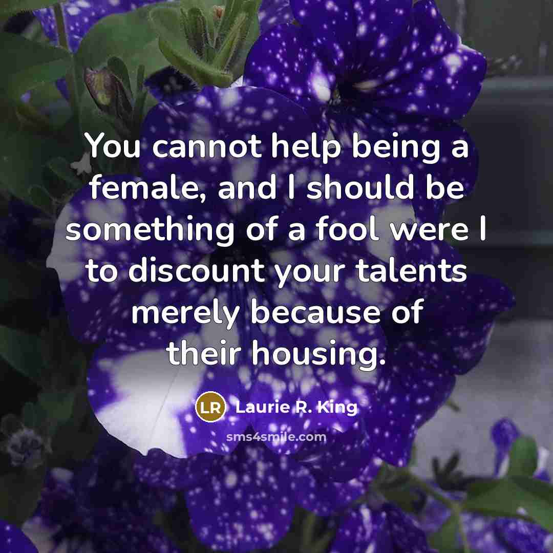 “You cannot help being a female, and I should be something of a fool were I to discount your talents merely because of their housing.” quote by Laurie R. King
