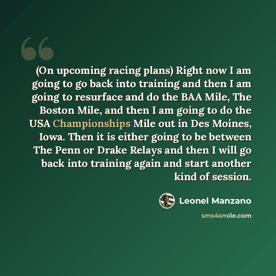 “(On upcoming racing plans) Right now I am going to go back into training and then I am going to resurface and do the BAA Mile, The Boston Mile, and then I am going to do the USA Championships Mile out in Des Moines, Iowa. Then it is either going to be between The Penn or Drake Relays and then I…” quote by Leonel Manzano