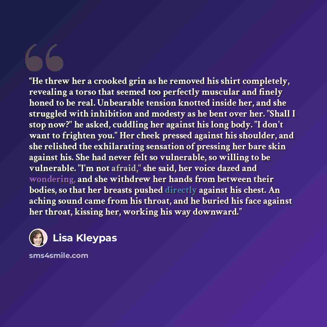 “He threw her a crooked grin as he removed his shirt completely, revealing a torso that seemed too perfectly muscular and finely honed to be real. Unbearable tension knotted inside her, and she struggled with inhibition and modesty as he bent over her. "Shall I stop now?" he asked, cuddling her…” quote by Lisa Kleypas