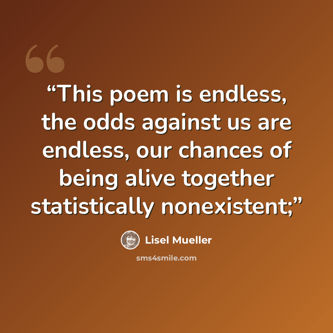 “This poem is endless, the odds against us are endless, our chances of being alive together statistically nonexistent;” quote by Lisel Mueller
