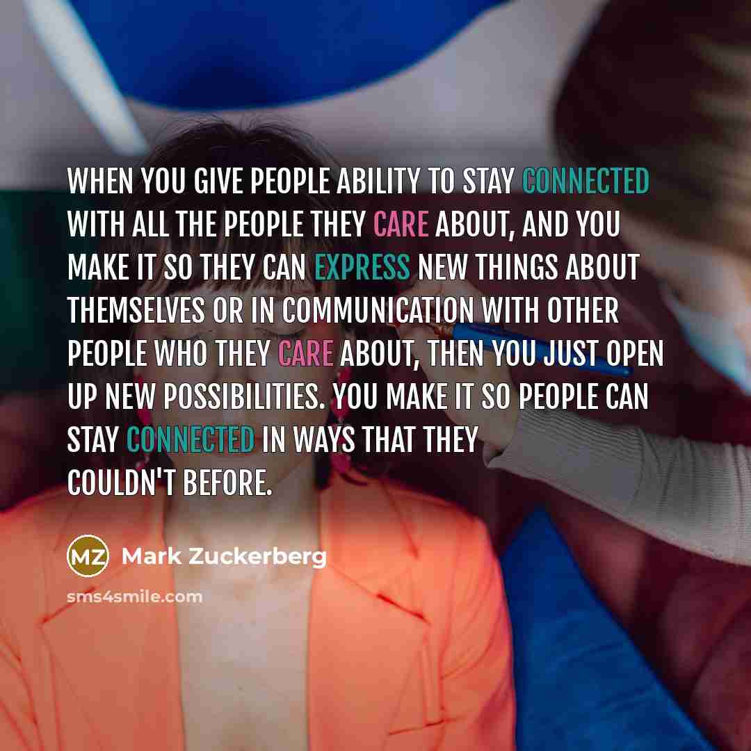 “When you give people ability to stay connected with all the people they care about, and you make it so they can express new things about themselves or in communication with other people who they care about, then you just open up new possibilities. You make it so people can stay connected in ways…” quote by Mark Zuckerberg