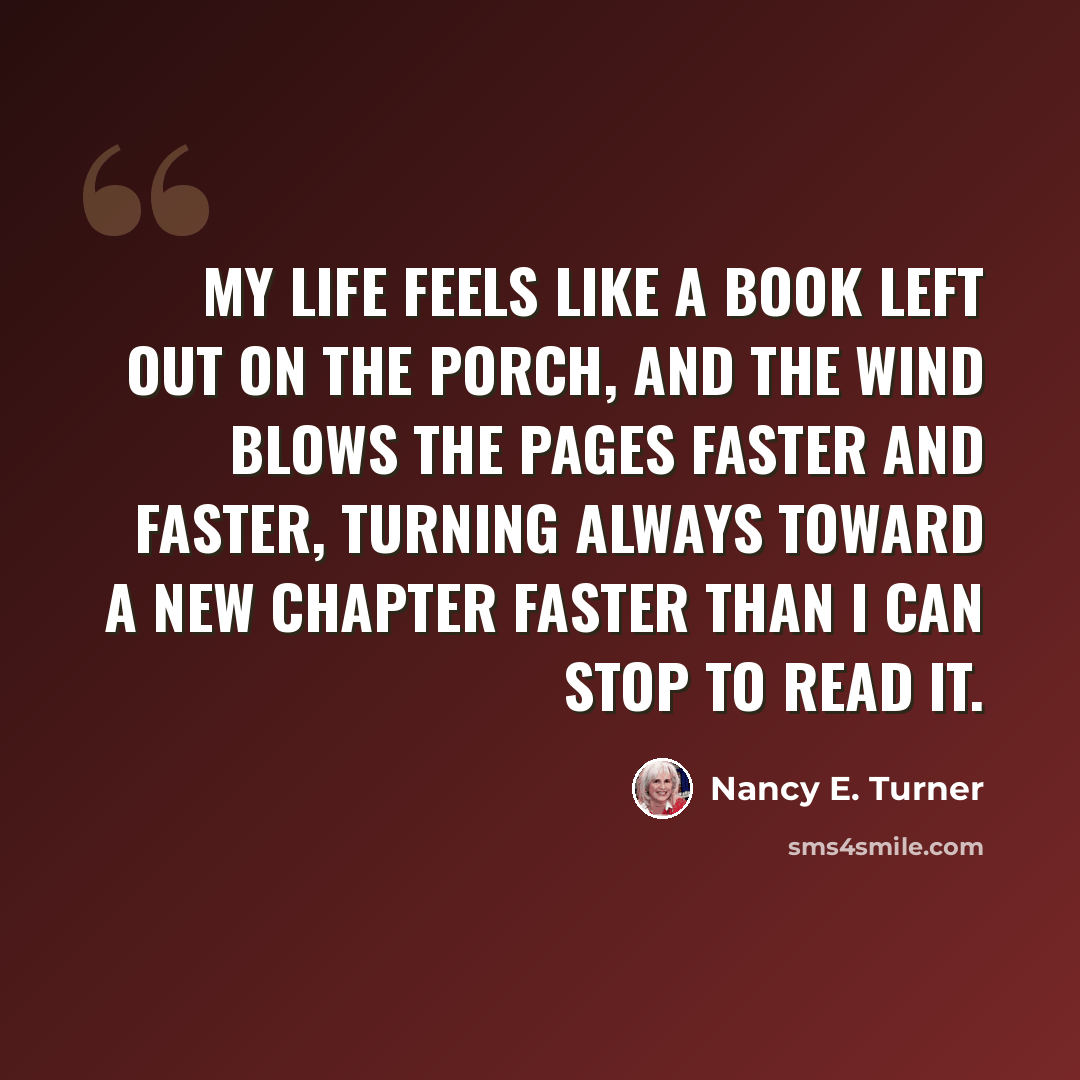 “My life feels like a book left out on the porch, and the wind blows the pages faster and faster, turning always toward a new chapter faster than I can stop to read it.” quote by Nancy E. Turner
