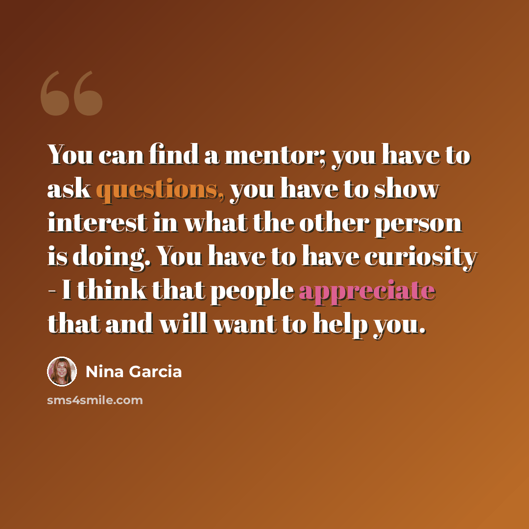 “You can find a mentor; you have to ask questions, you have to show interest in what the other person is doing. You have to have curiosity - I think that people appreciate that and will want to help you.” quote by Nina Garcia