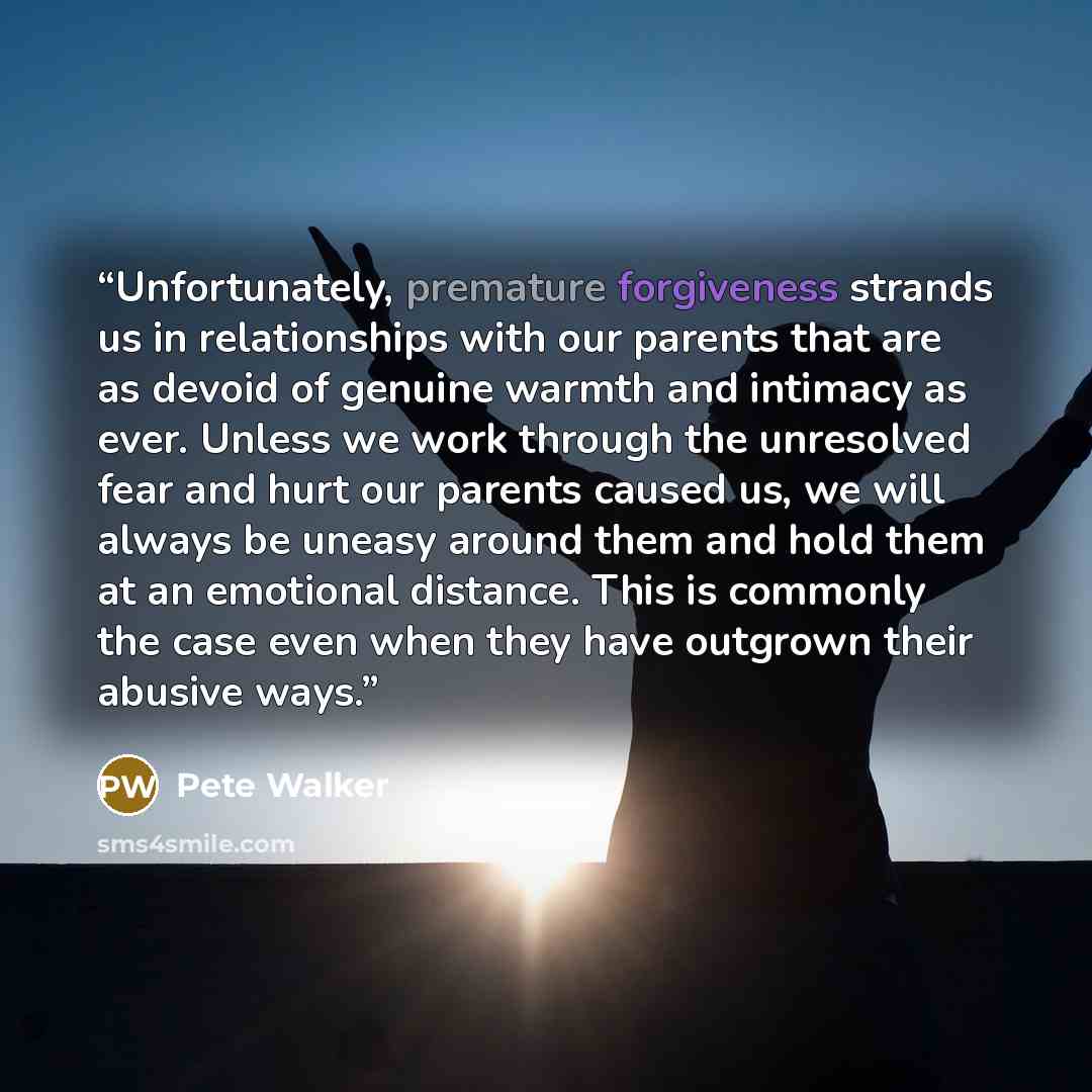 “Unfortunately, premature forgiveness strands us in relationships with our parents that are as devoid of genuine warmth and intimacy as ever. Unless we work through the unresolved fear and hurt our parents caused us, we will always be uneasy around them and hold them at an emotional distance. This…” quote by Pete Walker