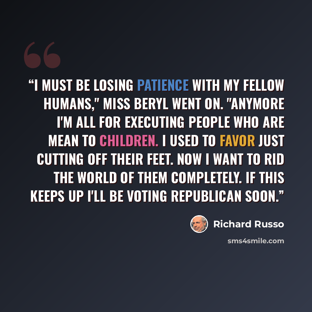 “I must be losing patience with my fellow humans," Miss Beryl went on. "Anymore I'm all for executing people who are mean to children. I used to favor just cutting off their feet. Now I want to rid the world of them completely. If this keeps up I'll be voting Republican soon.” quote by Richard Russo