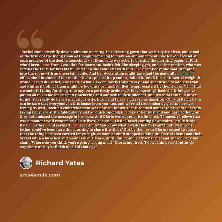 “Rachel came carefully downstairs one morning, in a dressing gown that wasn't quite clean, and stood at the brink of the living room as though preparing to make an announcement. She looked around at each member of the double household - at Evan, who was soberly opening the morning paper, at Phil…” quote by Richard Yates