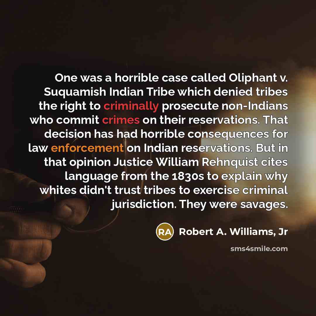 “One was a horrible case called Oliphant v. Suquamish Indian Tribe which denied tribes the right to criminally prosecute non-Indians who commit crimes on their reservations. That decision has had horrible consequences for law enforcement on Indian reservations. But in that opinion Justice William…” quote by Robert A. Williams, Jr
