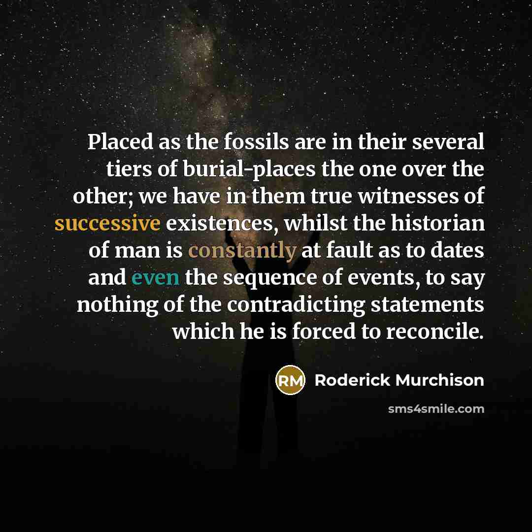 “Placed as the fossils are in their several tiers of burial-places the one over the other; we have in them true witnesses of successive existences, whilst the historian of man is constantly at fault as to dates and even the sequence of events, to say nothing of the contradicting statements which he…” quote by Roderick Murchison