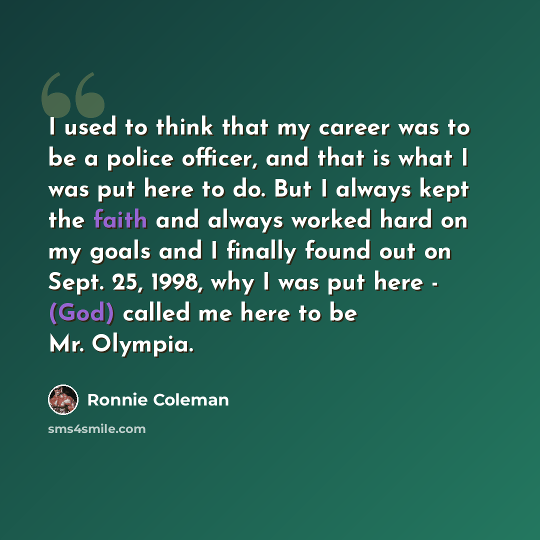 “I used to think that my career was to be a police officer, and that is what I was put here to do. But I always kept the faith and always worked hard on my goals and I finally found out on Sept. 25, 1998, why I was put here - (God) called me here to be Mr. Olympia.” quote by Ronnie Coleman