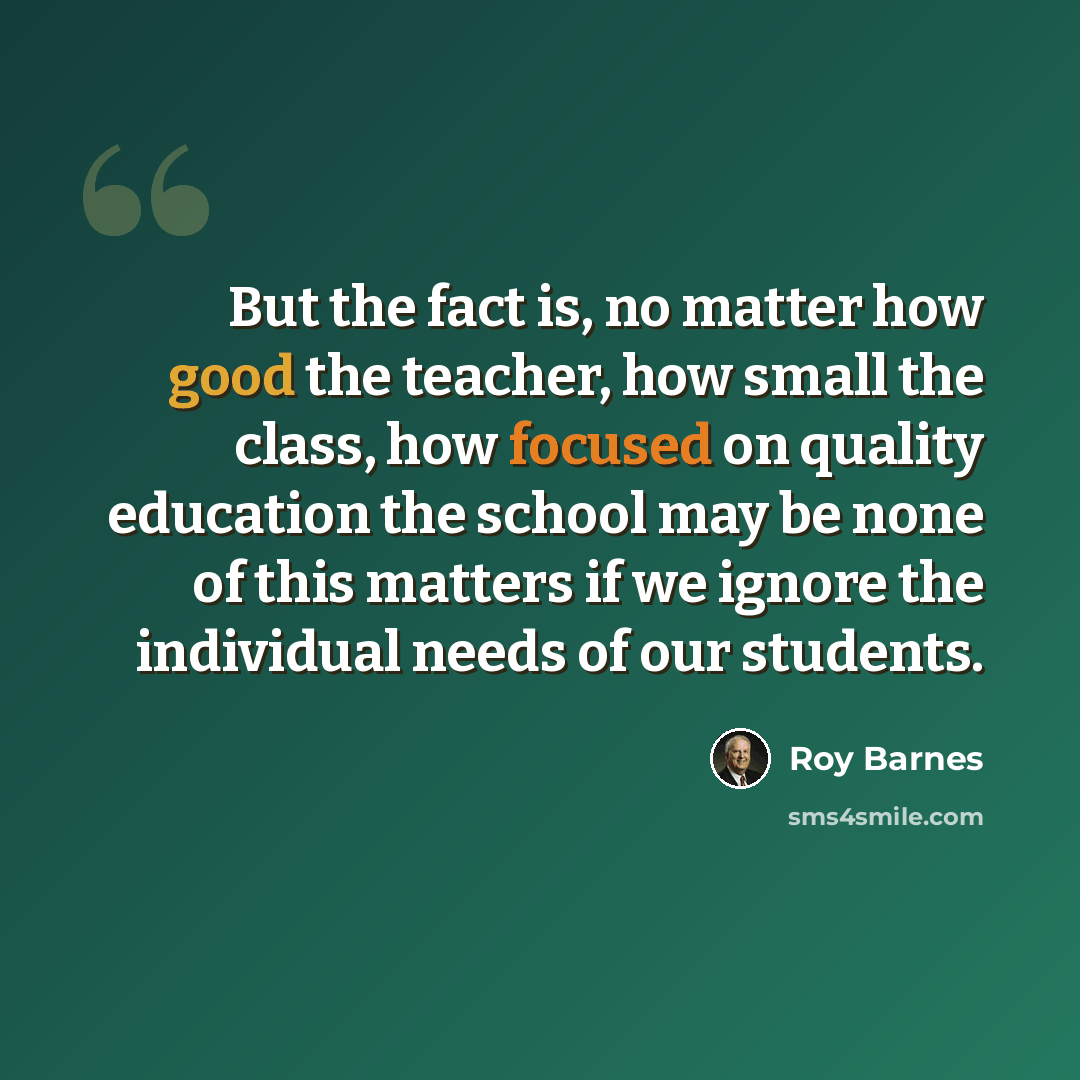“But the fact is, no matter how good the teacher, how small the class, how focused on quality education the school may be none of this matters if we ignore the individual needs of our students.” quote by Roy Barnes