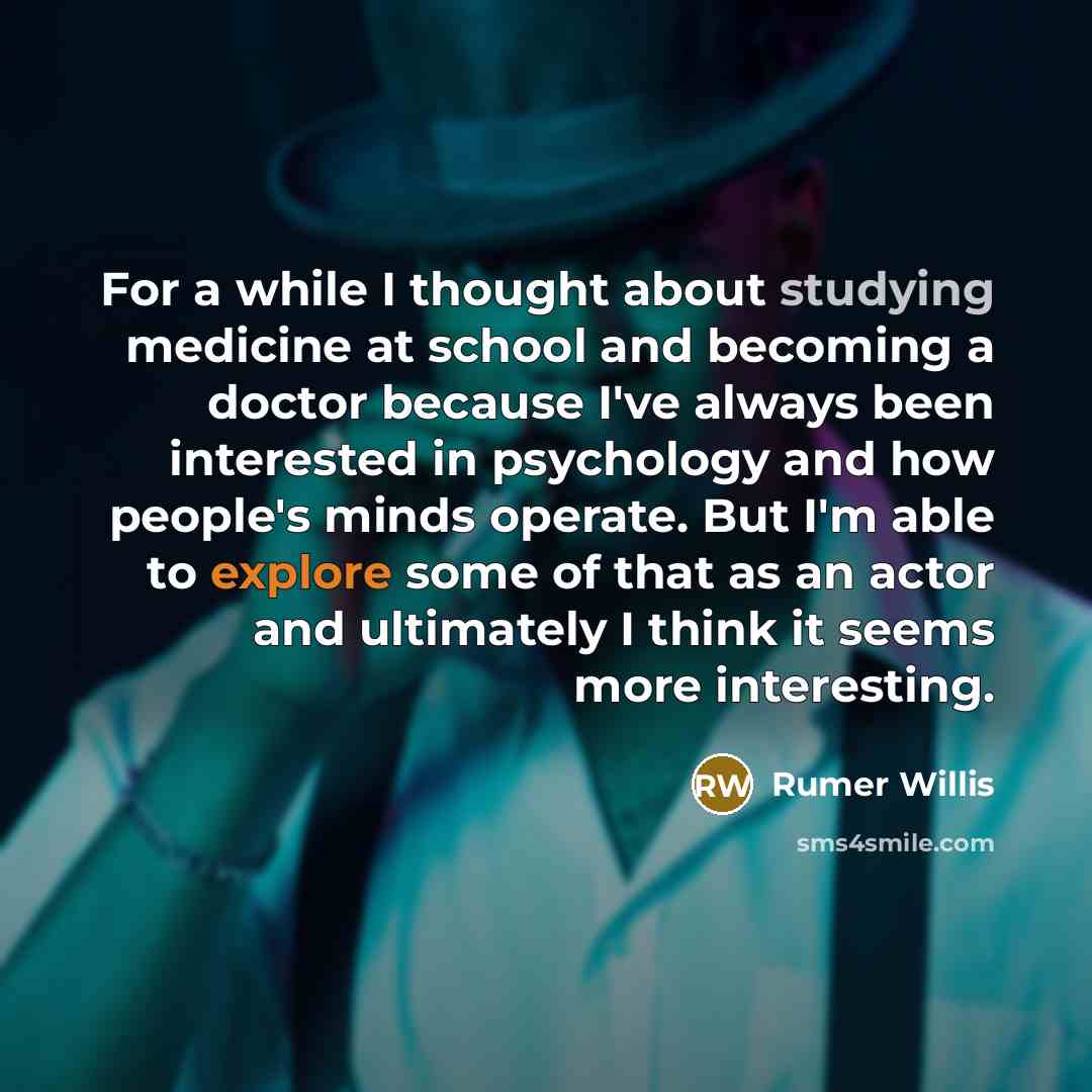 “For a while I thought about studying medicine at school and becoming a doctor because I've always been interested in psychology and how people's minds operate. But I'm able to explore some of that as an actor and ultimately I think it seems more interesting.” quote by Rumer Willis