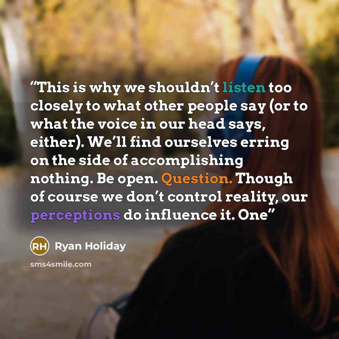 “This is why we shouldn’t listen too closely to what other people say (or to what the voice in our head says, either). We’ll find ourselves erring on the side of accomplishing nothing. Be open. Question. Though of course we don’t control reality, our perceptions do influence it. One” quote by Ryan Holiday