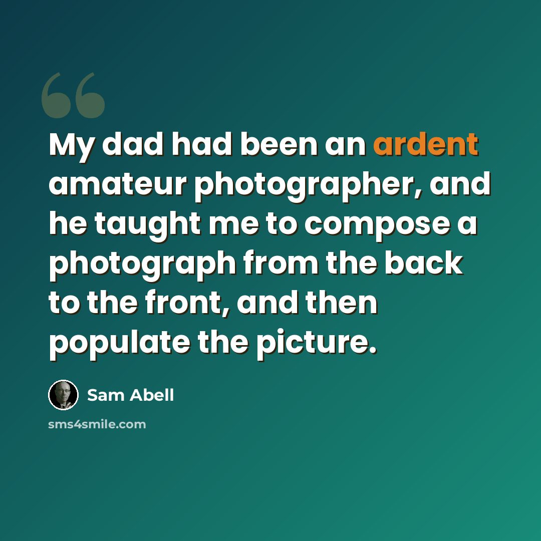 “My dad had been an ardent amateur photographer, and he taught me to compose a photograph from the back to the front, and then populate the picture.” quote by Sam Abell