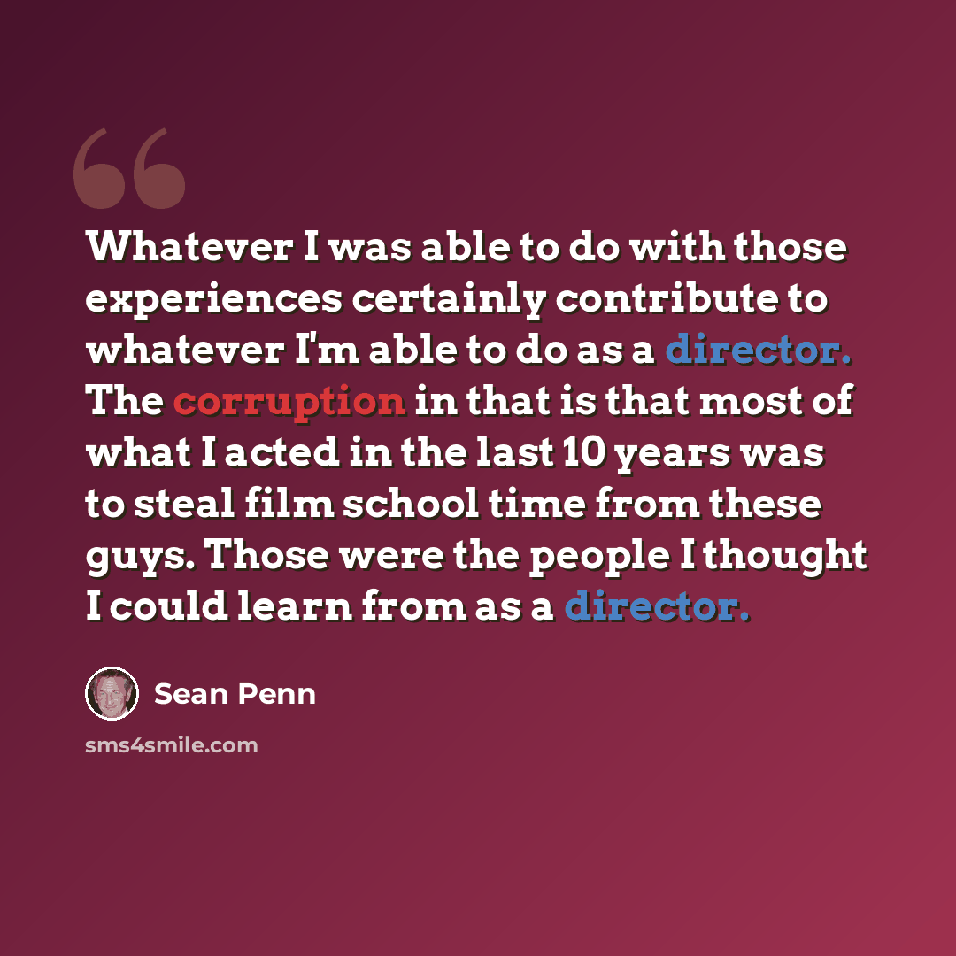 “Whatever I was able to do with those experiences certainly contribute to whatever I'm able to do as a director. The corruption in that is that most of what I acted in the last 10 years was to steal film school time from these guys. Those were the people I thought I could learn from as a director.” quote by Sean Penn