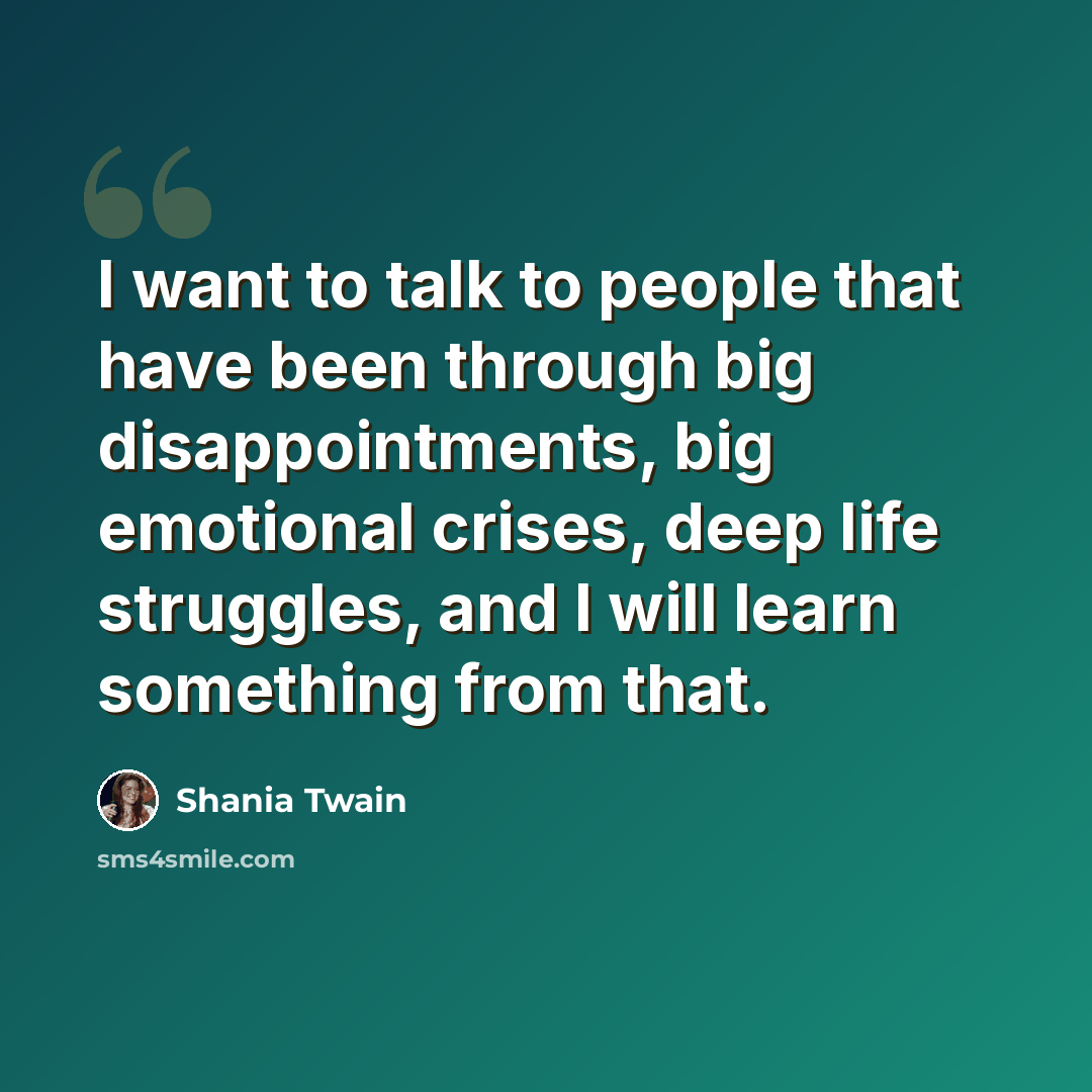 “I want to talk to people that have been through big disappointments, big emotional crises, deep life struggles, and I will learn something from that.” quote by Shania Twain