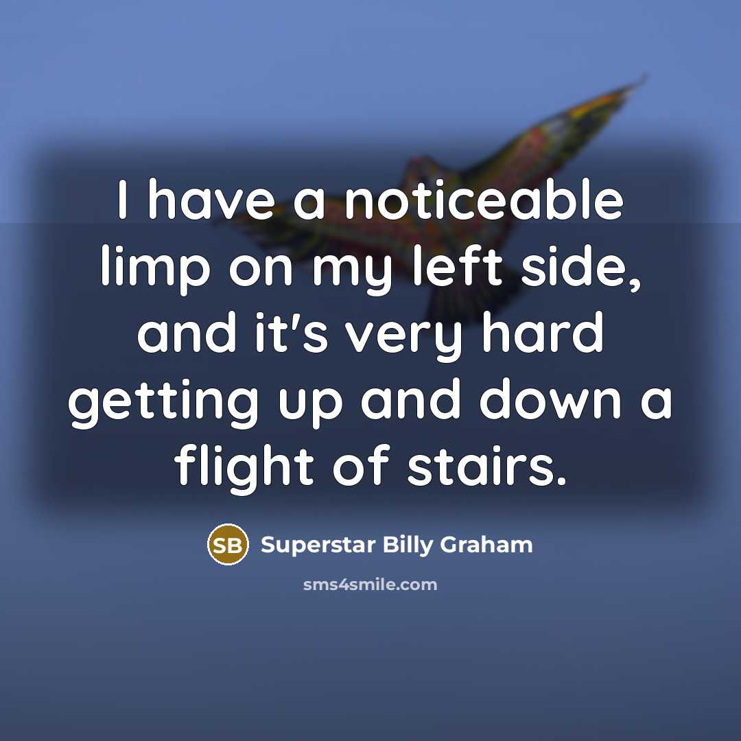 “I have a noticeable limp on my left side, and it's very hard getting up and down a flight of stairs.” quote by Superstar Billy Graham