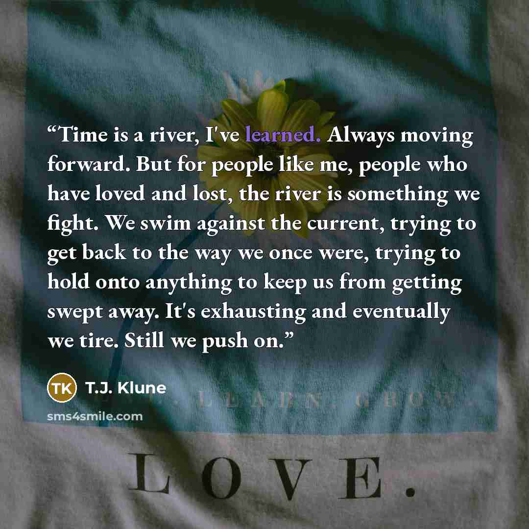 “Time is a river, I've learned. Always moving forward. But for people like me, people who have loved and lost, the river is something we fight. We swim against the current, trying to get back to the way we once were, trying to hold onto anything to keep us from getting swept away. It's exhausting…” quote by T.J. Klune