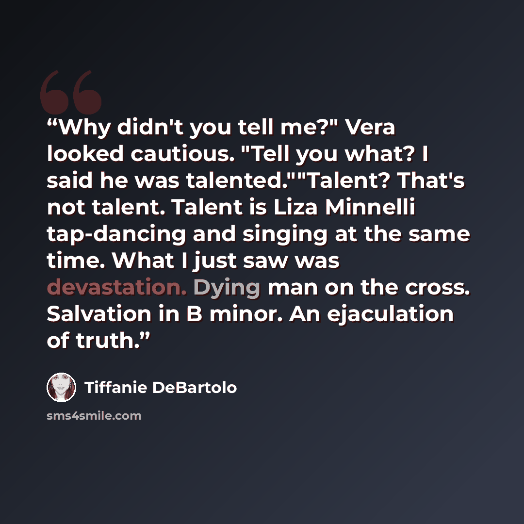 “Why didn't you tell me?" Vera looked cautious. "Tell you what? I said he was talented.""Talent? That's not talent. Talent is Liza Minnelli tap-dancing and singing at the same time. What I just saw was devastation. Dying man on the cross. Salvation in B minor. An ejaculation of truth.” quote by Tiffanie DeBartolo