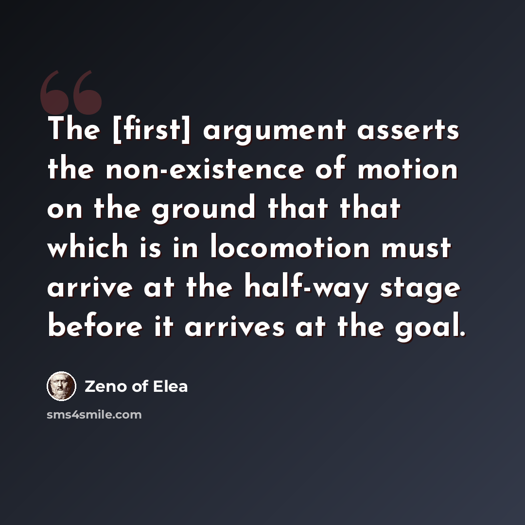 “The [first] argument asserts the non-existence of motion on the ground that that which is in locomotion must arrive at the half-way stage before it arrives at the goal.” quote by Zeno of Elea