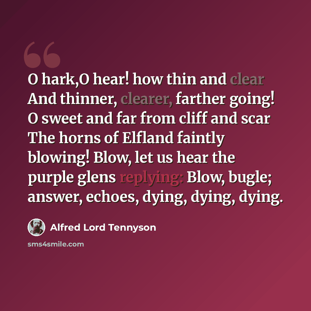 “O hark,O hear! how thin and clear And thinner, clearer, farther going! O sweet and far from cliff and scar The horns of Elfland faintly blowing! Blow, let us hear the purple glens replying: Blow, bugle; answer, echoes, dying, dying, dying.” quote by Alfred Lord Tennyson
