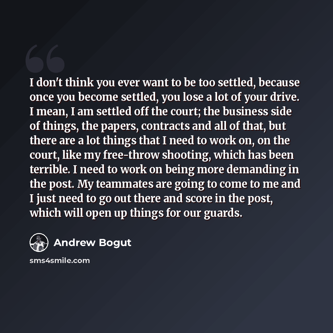 “I don't think you ever want to be too settled, because once you become settled, you lose a lot of your drive. I mean, I am settled off the court; the business side of things, the papers, contracts and all of that, but there are a lot things that I need to work on, on the court, like my free-throw…” quote by Andrew Bogut