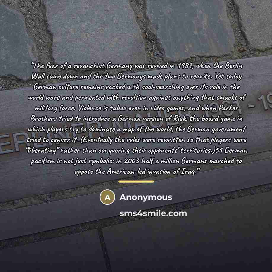 “The fear of a revanchist Germany was revived in 1989, when the Berlin Wall came down and the two Germanys made plans to reunite. Yet today German culture remains racked with soul-searching over its role in the world wars and permeated with revulsion against anything that smacks of military force…” quote by Anonymous