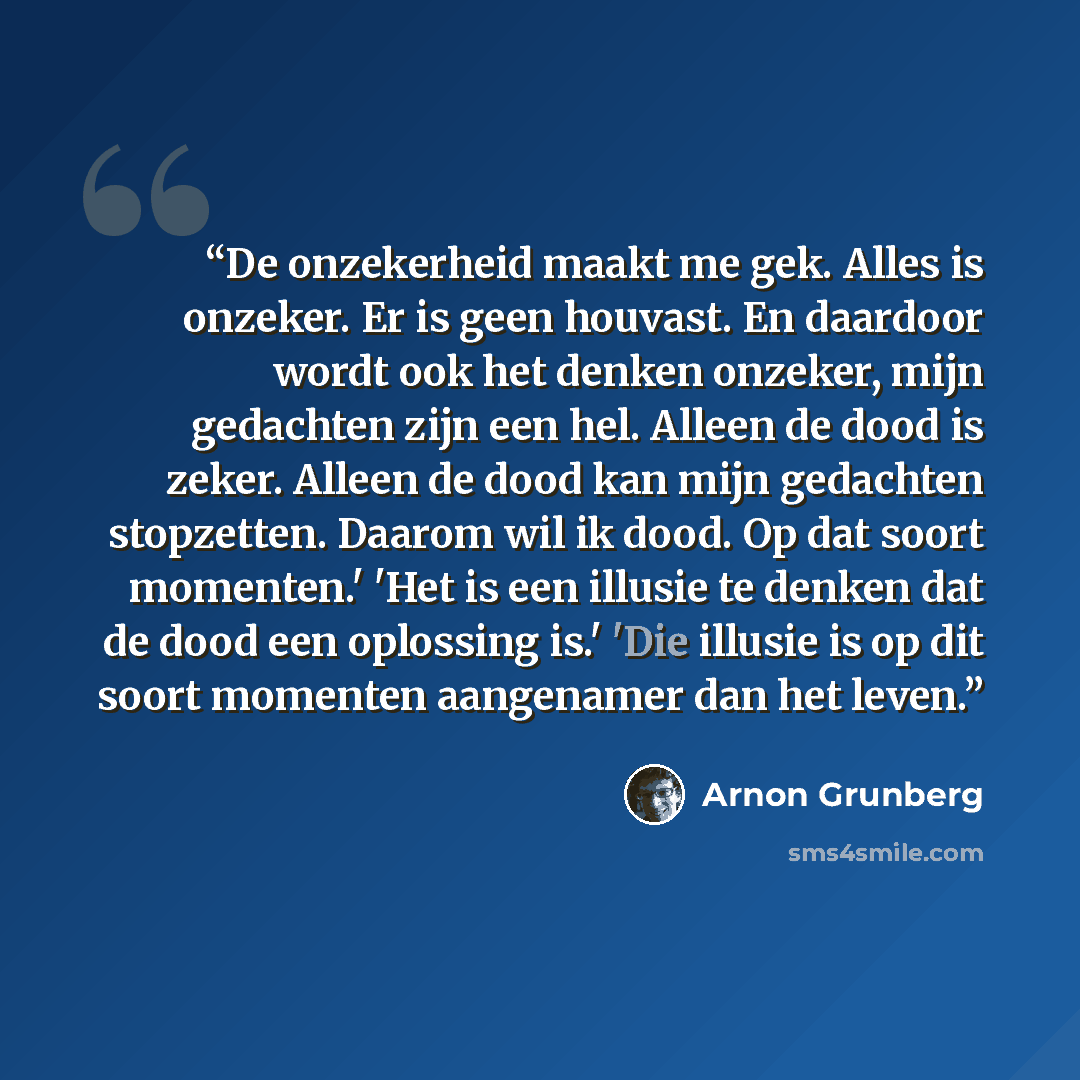 “De onzekerheid maakt me gek. Alles is onzeker. Er is geen houvast. En daardoor wordt ook het denken onzeker, mijn gedachten zijn een hel. Alleen de dood is zeker. Alleen de dood kan mijn gedachten stopzetten. Daarom wil ik dood. Op dat soort momenten.' 'Het is een illusie te denken dat de dood een…” quote by Arnon Grunberg