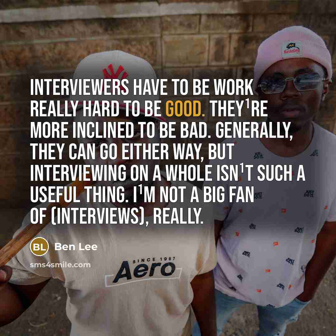 “Interviewers have to be work really hard to be good. They¹re more inclined to be bad. Generally, they can go either way, but interviewing on a whole isn¹t such a useful thing. I¹m not a big fan of (interviews), really.” quote by Ben Lee
