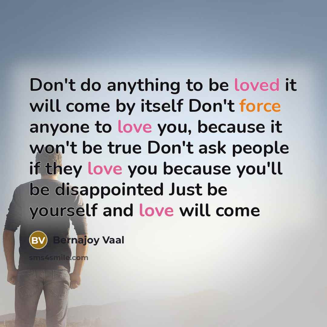 “Don't do anything to be loved it will come by itself Don't force anyone to love you, because it won't be true Don't ask people if they love you because you'll be disappointed Just be yourself and love will come” quote by Bernajoy Vaal