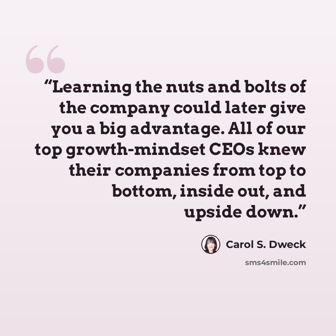 “Learning the nuts and bolts of the company could later give you a big advantage. All of our top growth-mindset CEOs knew their companies from top to bottom, inside out, and upside down.” quote by Carol S. Dweck