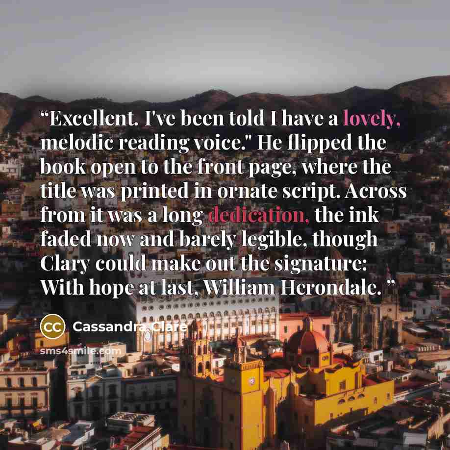 “Excellent. I've been told I have a lovely, melodic reading voice." He flipped the book open to the front page, where the title was printed in ornate script. Across from it was a long dedication, the ink faded now and barely legible, though Clary could make out the signature: With hope at last…” quote by Cassandra Clare