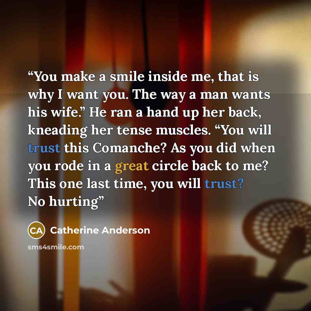“You make a smile inside me, that is why I want you. The way a man wants his wife.” He ran a hand up her back, kneading her tense muscles. “You will trust this Comanche? As you did when you rode in a great circle back to me? This one last time, you will trust? No hurting” quote by Catherine Anderson