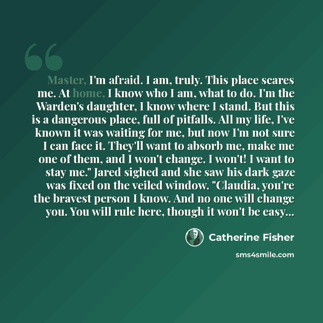 “Master, I'm afraid. I am, truly. This place scares me. At home, I know who I am, what to do. I'm the Warden's daughter, I know where I stand. But this is a dangerous place, full of pitfalls. All my life, I've known it was waiting for me, but now I'm not sure I can face it. They'll want to absorb…” quote by Catherine Fisher