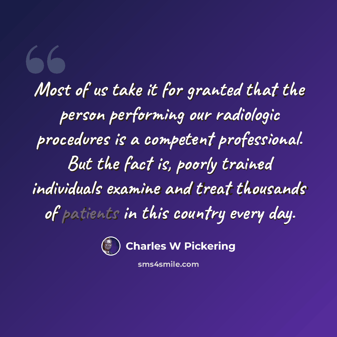 “Most of us take it for granted that the person performing our radiologic procedures is a competent professional. But the fact is, poorly trained individuals examine and treat thousands of patients in this country every day.” quote by Charles W Pickering