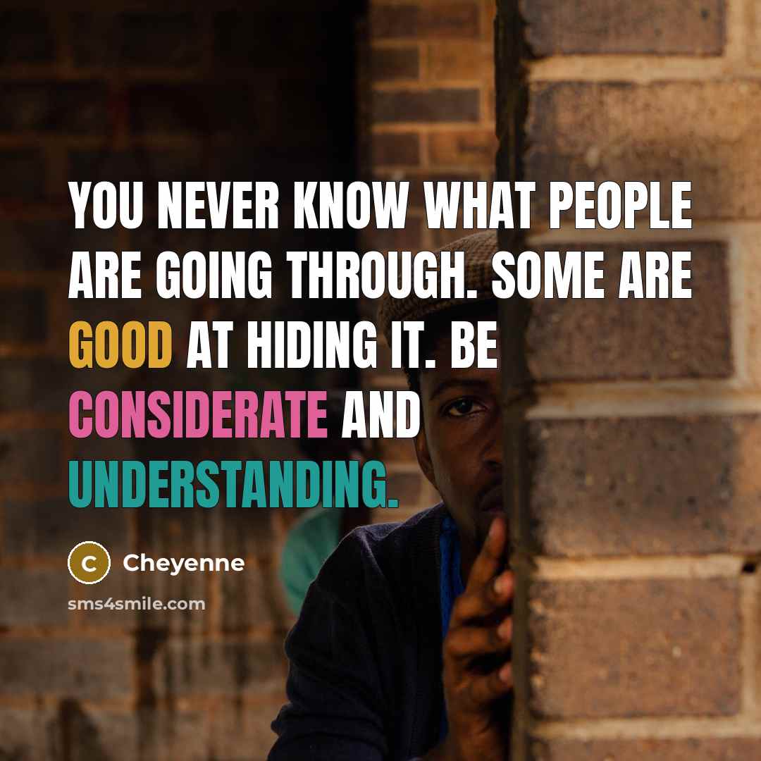 “You never know what people are going through. Some are good at hiding it. Be considerate and understanding.” quote by Cheyenne