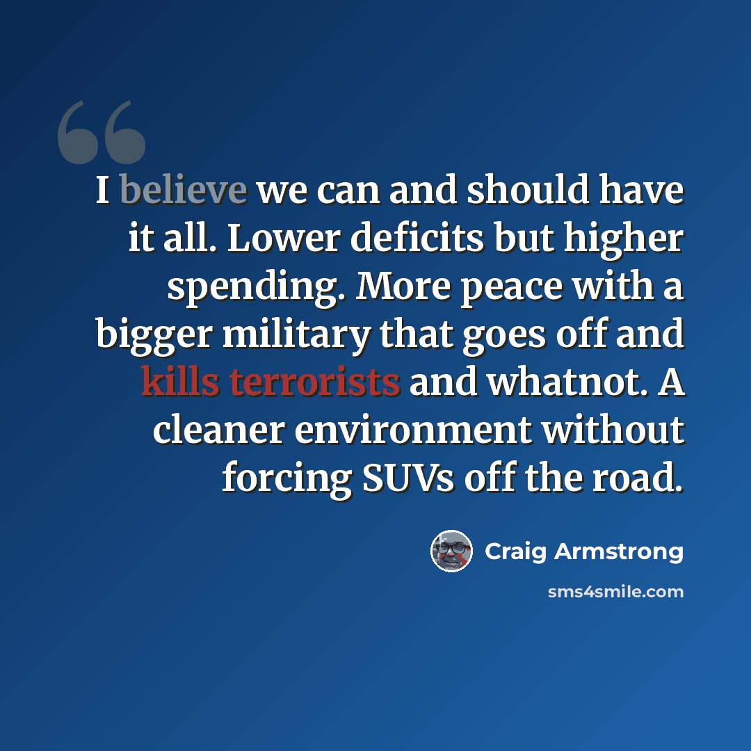 “I believe we can and should have it all. Lower deficits but higher spending. More peace with a bigger military that goes off and kills terrorists and whatnot. A cleaner environment without forcing SUVs off the road.” quote by Craig Armstrong