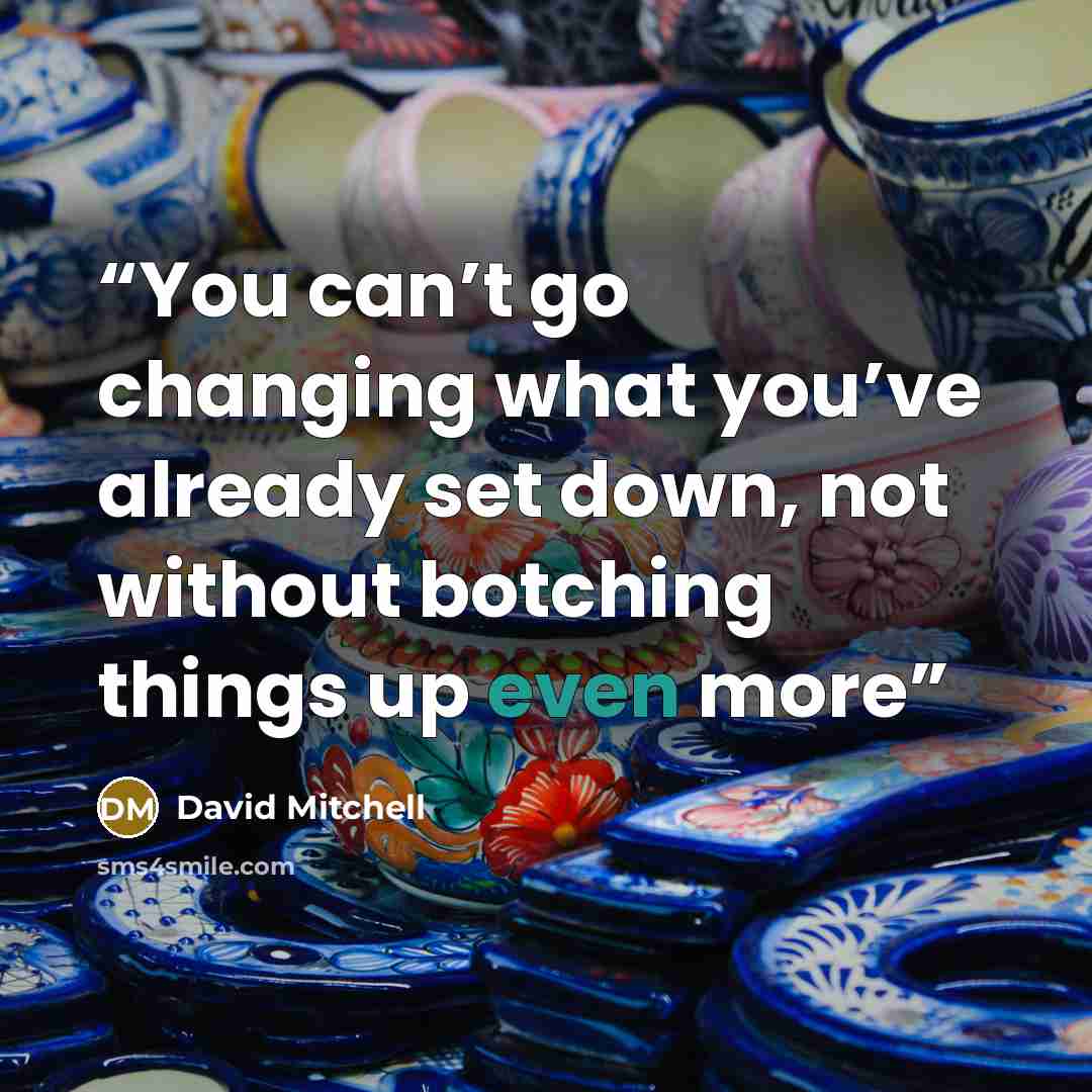 “You can’t go changing what you’ve already set down, not without botching things up even more” quote by David Mitchell