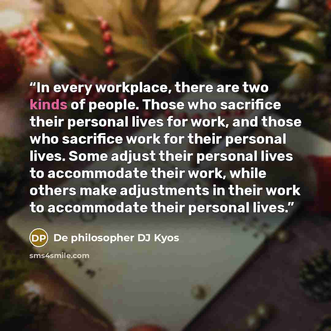 “In every workplace, there are two kinds of people. Those who sacrifice their personal lives for work, and those who sacrifice work for their personal lives. Some adjust their personal lives to accommodate their work, while others make adjustments in their work to accommodate their personal lives.” quote by De philosopher DJ Kyos