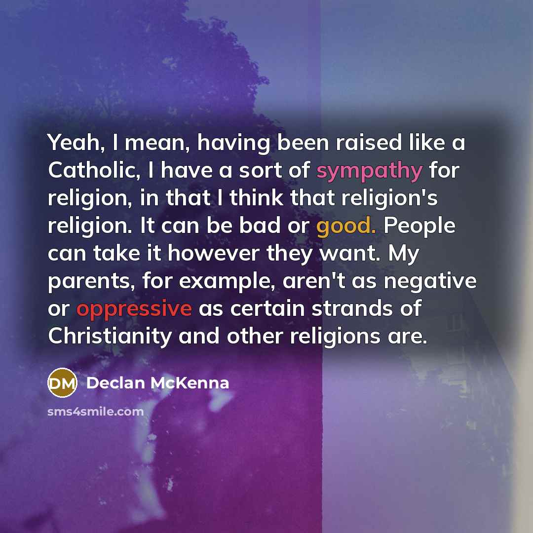 “Yeah, I mean, having been raised like a Catholic, I have a sort of sympathy for religion, in that I think that religion's religion. It can be bad or good. People can take it however they want. My parents, for example, aren't as negative or oppressive as certain strands of Christianity and other…” quote by Declan McKenna