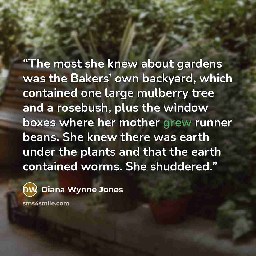 “The most she knew about gardens was the Bakers’ own backyard, which contained one large mulberry tree and a rosebush, plus the window boxes where her mother grew runner beans. She knew there was earth under the plants and that the earth contained worms. She shuddered.” quote by Diana Wynne Jones